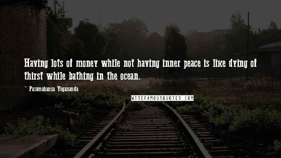 Paramahansa Yogananda Quotes: Having lots of money while not having inner peace is like dying of thirst while bathing in the ocean.