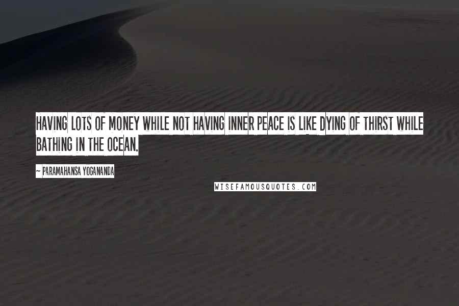 Paramahansa Yogananda Quotes: Having lots of money while not having inner peace is like dying of thirst while bathing in the ocean.