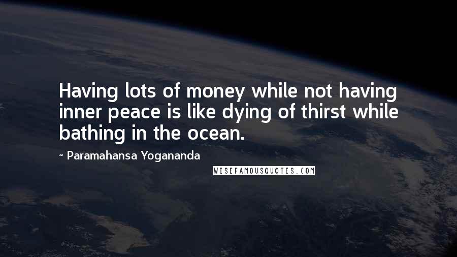 Paramahansa Yogananda Quotes: Having lots of money while not having inner peace is like dying of thirst while bathing in the ocean.