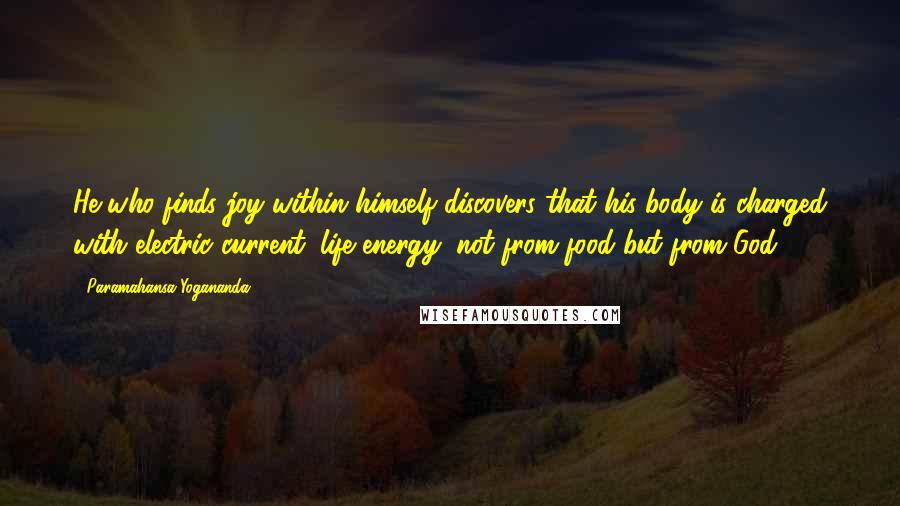 Paramahansa Yogananda Quotes: He who finds joy within himself discovers that his body is charged with electric current, life energy, not from food but from God.