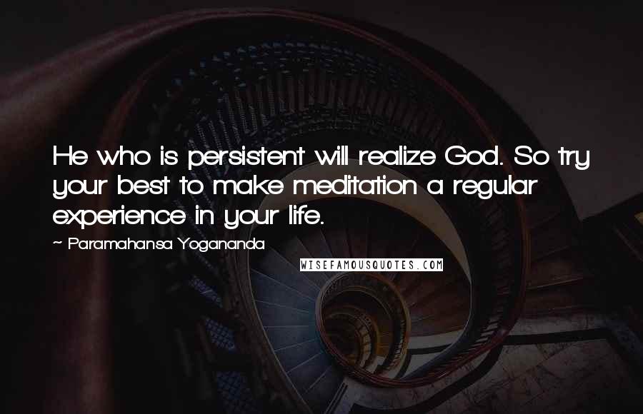 Paramahansa Yogananda Quotes: He who is persistent will realize God. So try your best to make meditation a regular experience in your life.