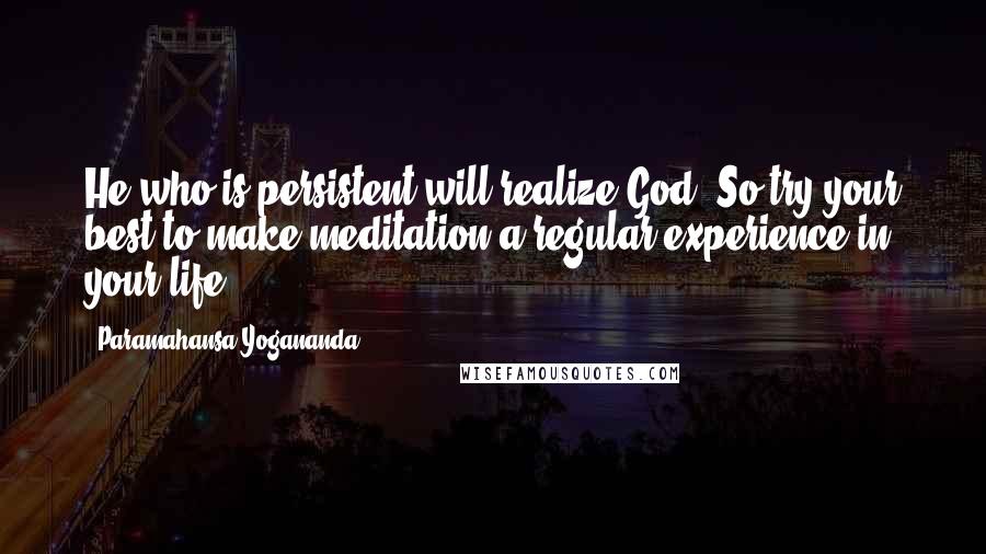 Paramahansa Yogananda Quotes: He who is persistent will realize God. So try your best to make meditation a regular experience in your life.