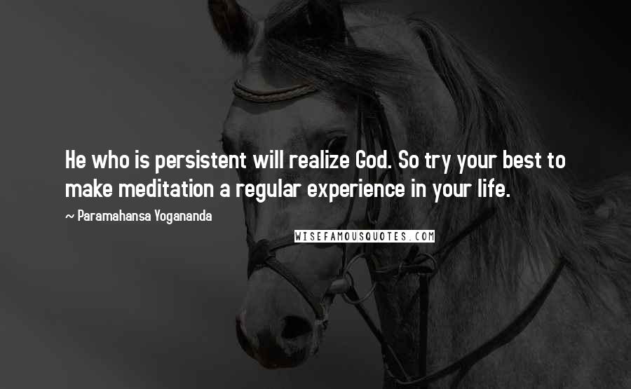 Paramahansa Yogananda Quotes: He who is persistent will realize God. So try your best to make meditation a regular experience in your life.