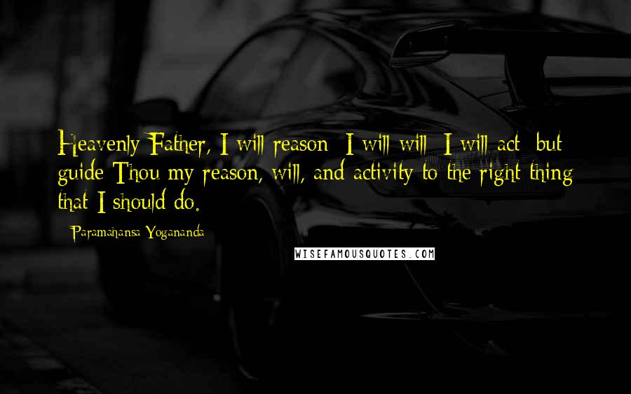 Paramahansa Yogananda Quotes: Heavenly Father, I will reason; I will will; I will act; but guide Thou my reason, will, and activity to the right thing that I should do.