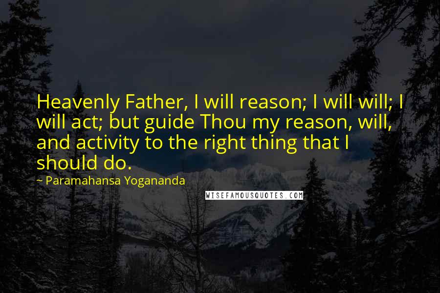 Paramahansa Yogananda Quotes: Heavenly Father, I will reason; I will will; I will act; but guide Thou my reason, will, and activity to the right thing that I should do.