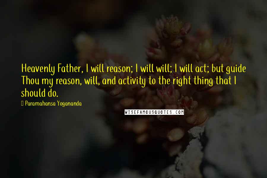 Paramahansa Yogananda Quotes: Heavenly Father, I will reason; I will will; I will act; but guide Thou my reason, will, and activity to the right thing that I should do.
