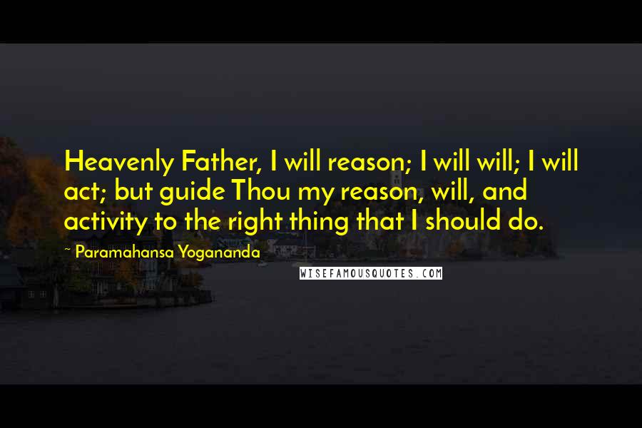 Paramahansa Yogananda Quotes: Heavenly Father, I will reason; I will will; I will act; but guide Thou my reason, will, and activity to the right thing that I should do.