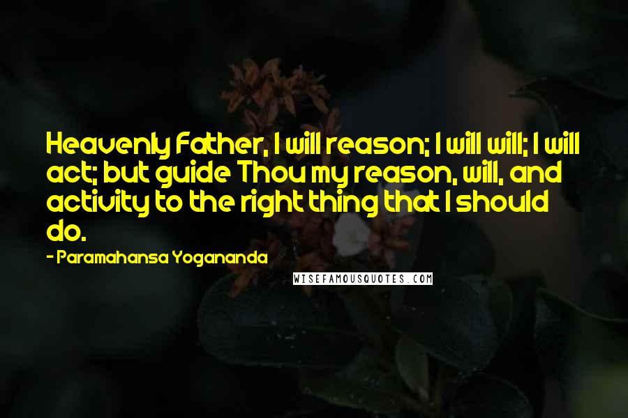 Paramahansa Yogananda Quotes: Heavenly Father, I will reason; I will will; I will act; but guide Thou my reason, will, and activity to the right thing that I should do.