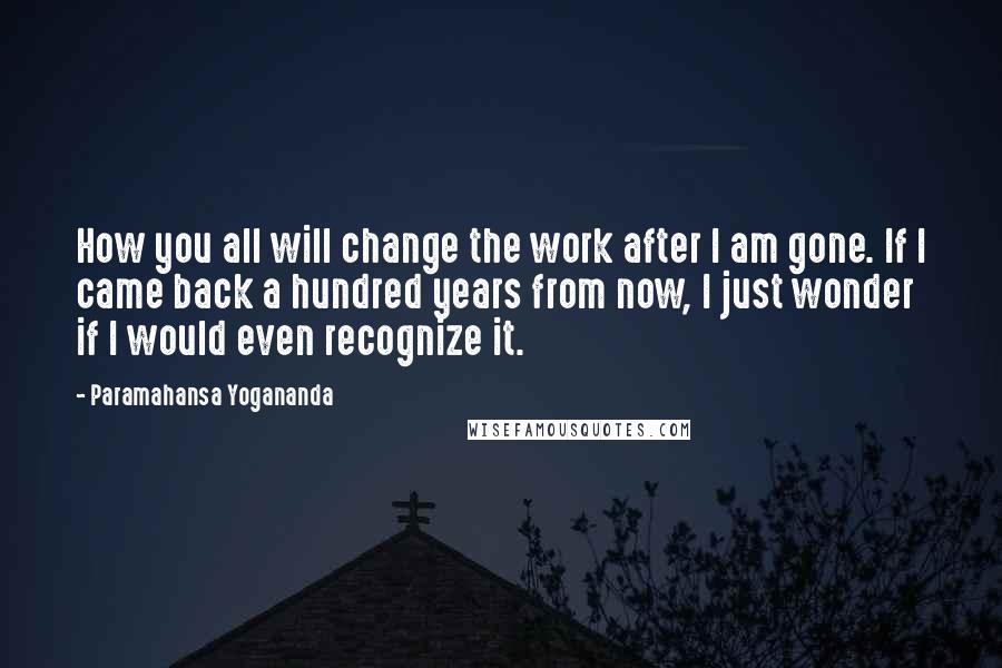 Paramahansa Yogananda Quotes: How you all will change the work after I am gone. If I came back a hundred years from now, I just wonder if I would even recognize it.