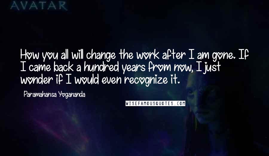 Paramahansa Yogananda Quotes: How you all will change the work after I am gone. If I came back a hundred years from now, I just wonder if I would even recognize it.