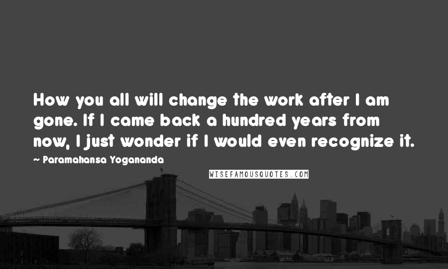 Paramahansa Yogananda Quotes: How you all will change the work after I am gone. If I came back a hundred years from now, I just wonder if I would even recognize it.