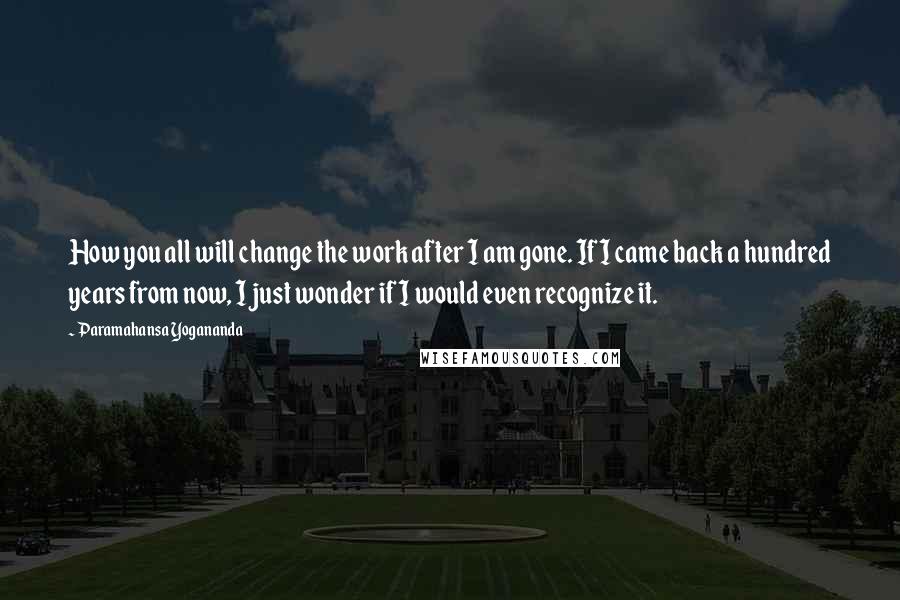 Paramahansa Yogananda Quotes: How you all will change the work after I am gone. If I came back a hundred years from now, I just wonder if I would even recognize it.