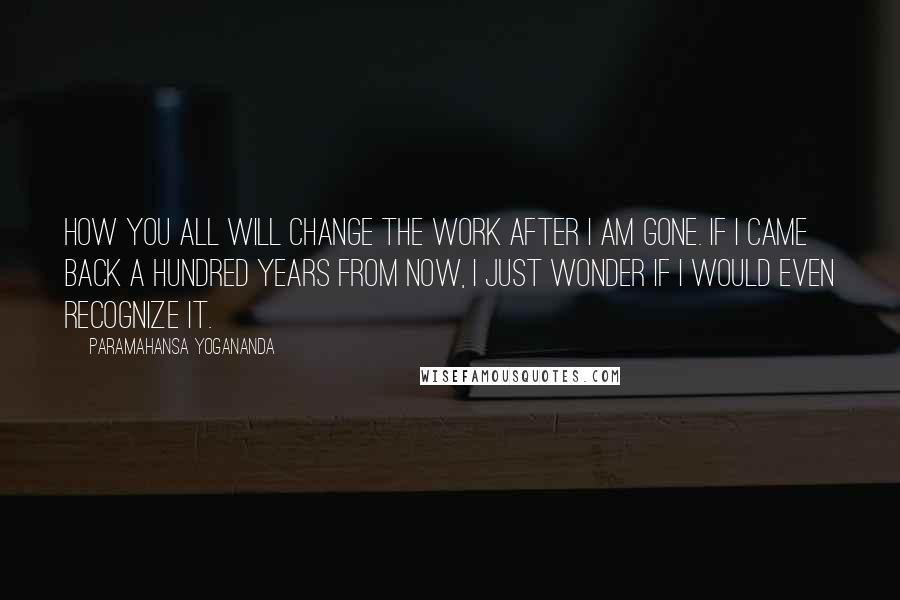 Paramahansa Yogananda Quotes: How you all will change the work after I am gone. If I came back a hundred years from now, I just wonder if I would even recognize it.