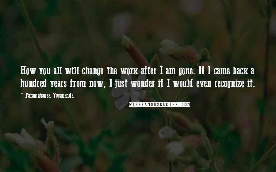 Paramahansa Yogananda Quotes: How you all will change the work after I am gone. If I came back a hundred years from now, I just wonder if I would even recognize it.