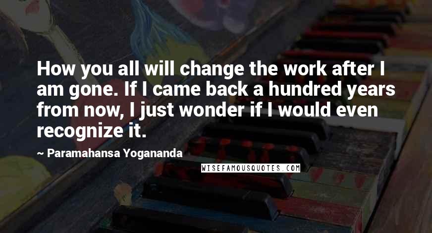 Paramahansa Yogananda Quotes: How you all will change the work after I am gone. If I came back a hundred years from now, I just wonder if I would even recognize it.