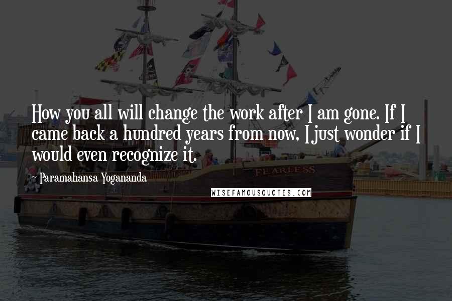 Paramahansa Yogananda Quotes: How you all will change the work after I am gone. If I came back a hundred years from now, I just wonder if I would even recognize it.