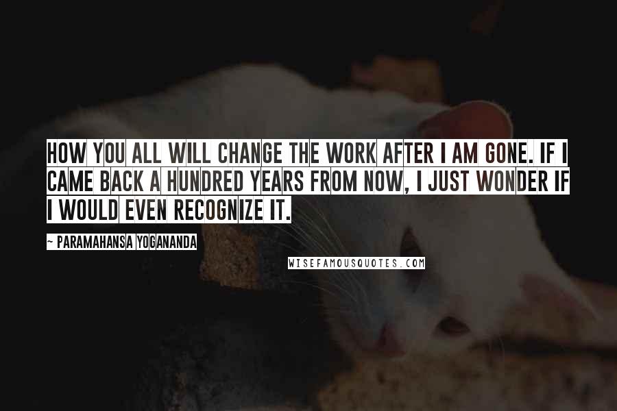 Paramahansa Yogananda Quotes: How you all will change the work after I am gone. If I came back a hundred years from now, I just wonder if I would even recognize it.