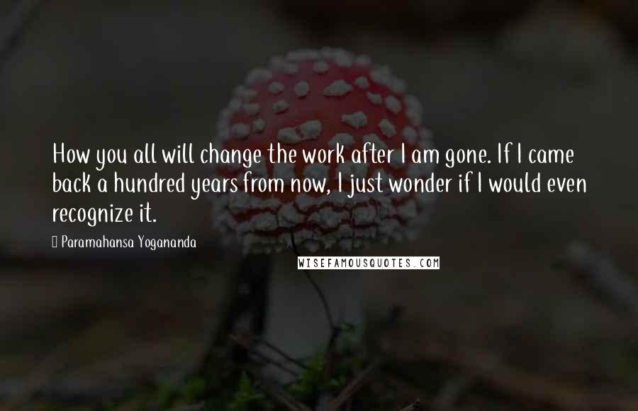 Paramahansa Yogananda Quotes: How you all will change the work after I am gone. If I came back a hundred years from now, I just wonder if I would even recognize it.