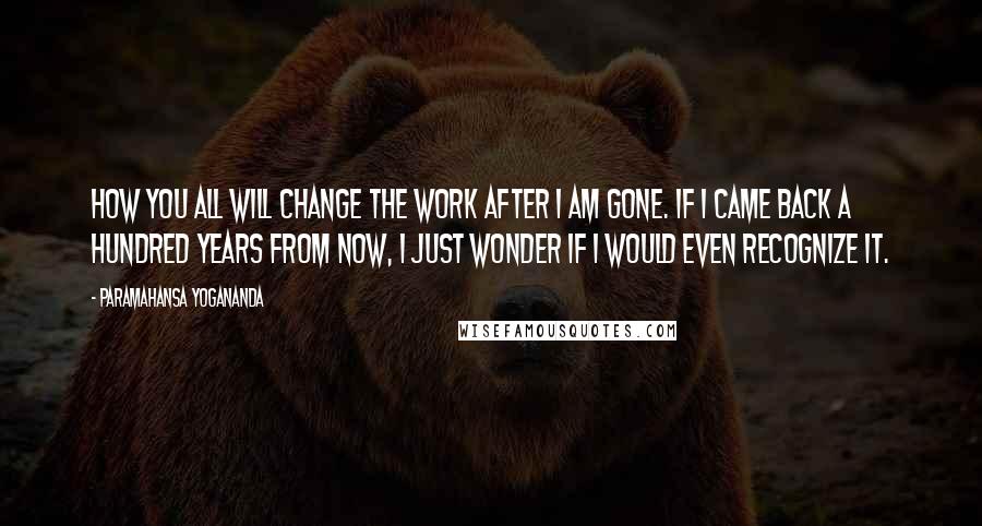 Paramahansa Yogananda Quotes: How you all will change the work after I am gone. If I came back a hundred years from now, I just wonder if I would even recognize it.