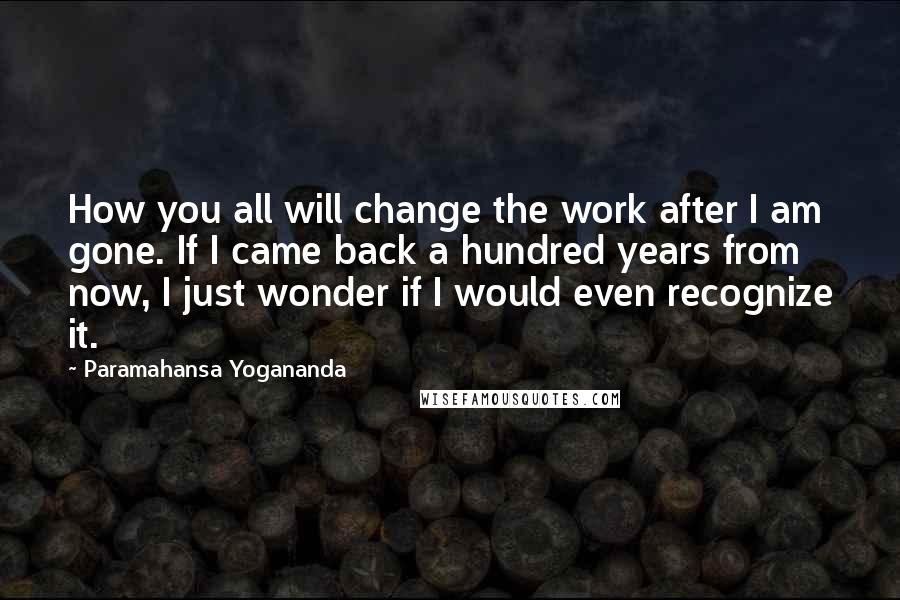 Paramahansa Yogananda Quotes: How you all will change the work after I am gone. If I came back a hundred years from now, I just wonder if I would even recognize it.