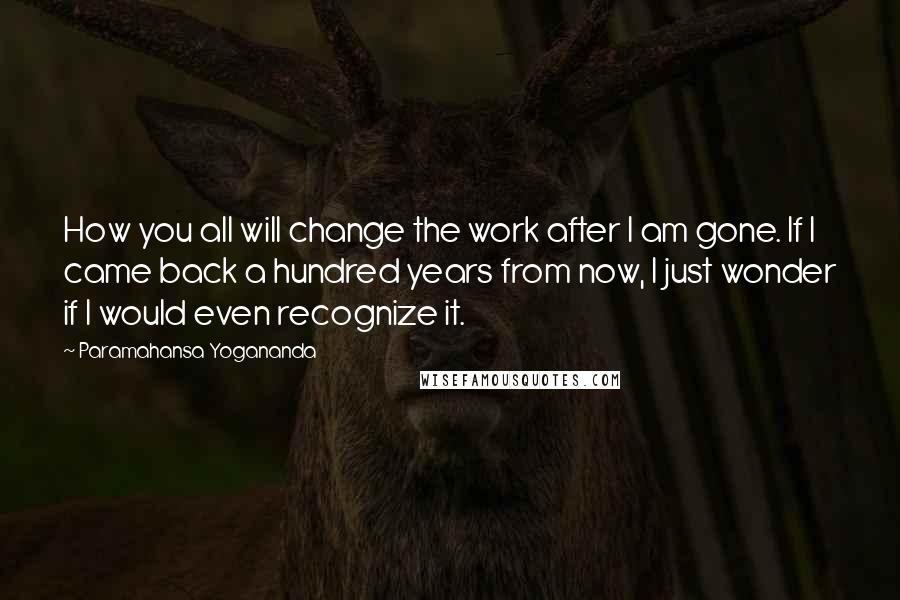 Paramahansa Yogananda Quotes: How you all will change the work after I am gone. If I came back a hundred years from now, I just wonder if I would even recognize it.
