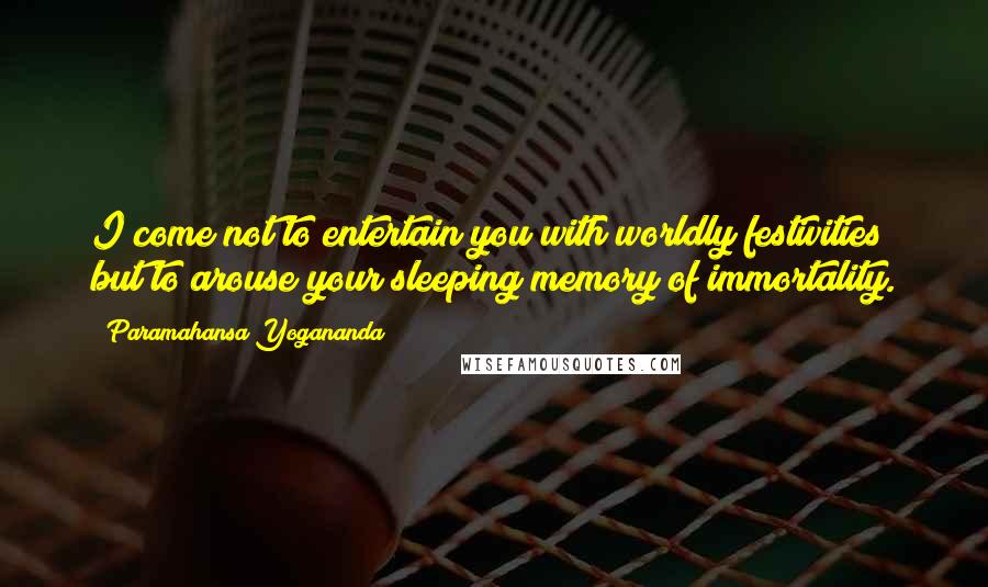 Paramahansa Yogananda Quotes: I come not to entertain you with worldly festivities but to arouse your sleeping memory of immortality.