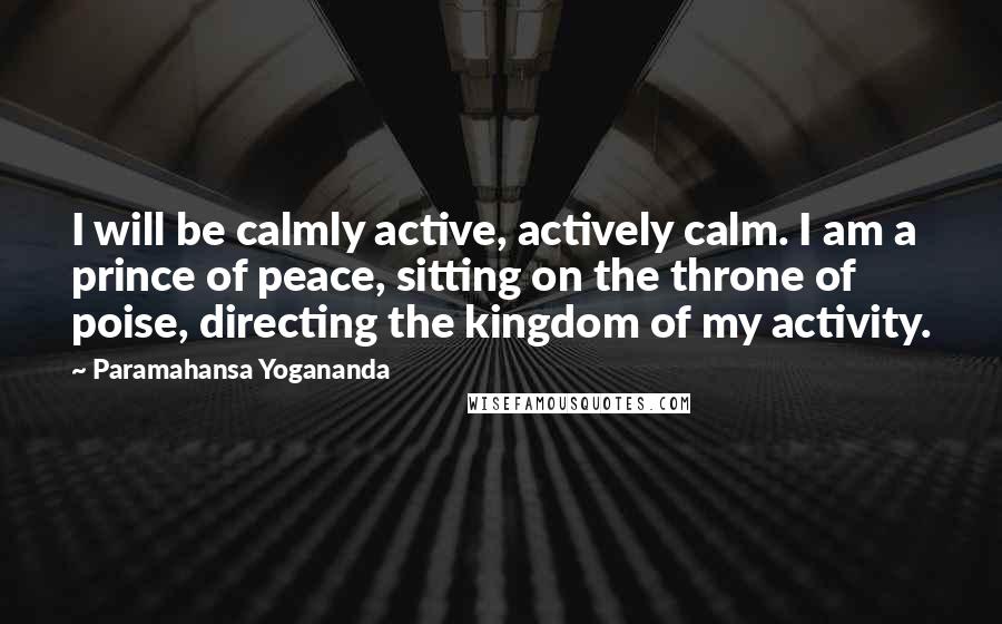 Paramahansa Yogananda Quotes: I will be calmly active, actively calm. I am a prince of peace, sitting on the throne of poise, directing the kingdom of my activity.