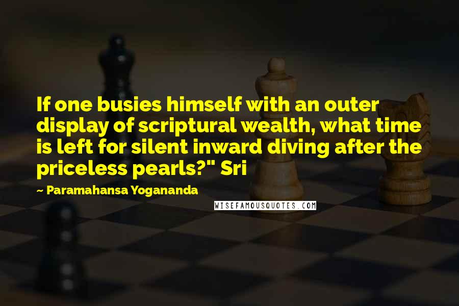 Paramahansa Yogananda Quotes: If one busies himself with an outer display of scriptural wealth, what time is left for silent inward diving after the priceless pearls?" Sri