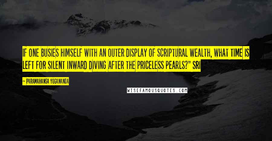 Paramahansa Yogananda Quotes: If one busies himself with an outer display of scriptural wealth, what time is left for silent inward diving after the priceless pearls?" Sri