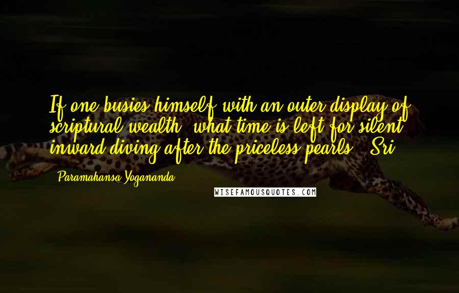 Paramahansa Yogananda Quotes: If one busies himself with an outer display of scriptural wealth, what time is left for silent inward diving after the priceless pearls?" Sri