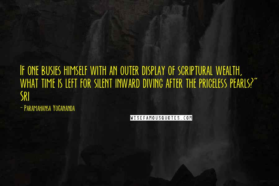 Paramahansa Yogananda Quotes: If one busies himself with an outer display of scriptural wealth, what time is left for silent inward diving after the priceless pearls?" Sri