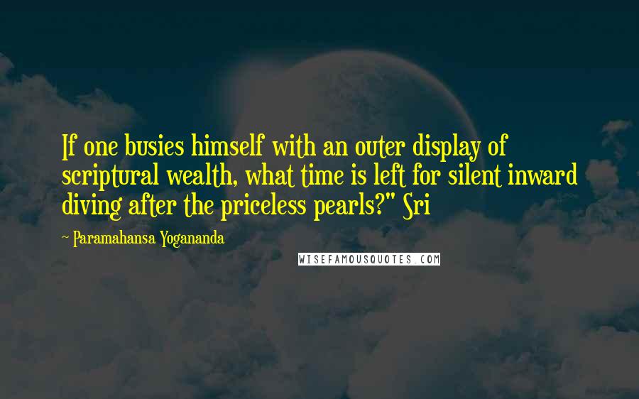 Paramahansa Yogananda Quotes: If one busies himself with an outer display of scriptural wealth, what time is left for silent inward diving after the priceless pearls?" Sri