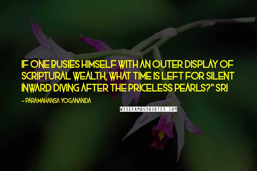 Paramahansa Yogananda Quotes: If one busies himself with an outer display of scriptural wealth, what time is left for silent inward diving after the priceless pearls?" Sri