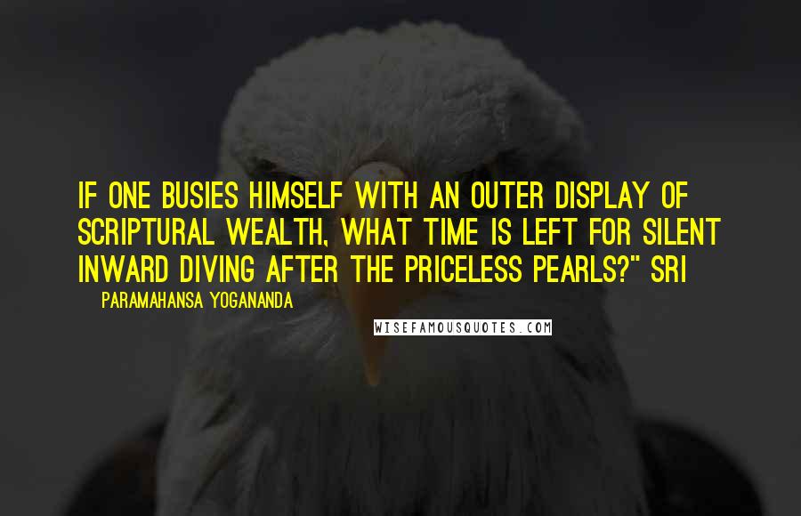 Paramahansa Yogananda Quotes: If one busies himself with an outer display of scriptural wealth, what time is left for silent inward diving after the priceless pearls?" Sri