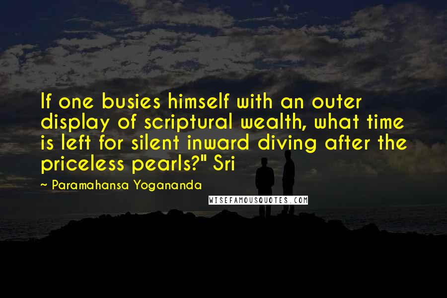 Paramahansa Yogananda Quotes: If one busies himself with an outer display of scriptural wealth, what time is left for silent inward diving after the priceless pearls?" Sri