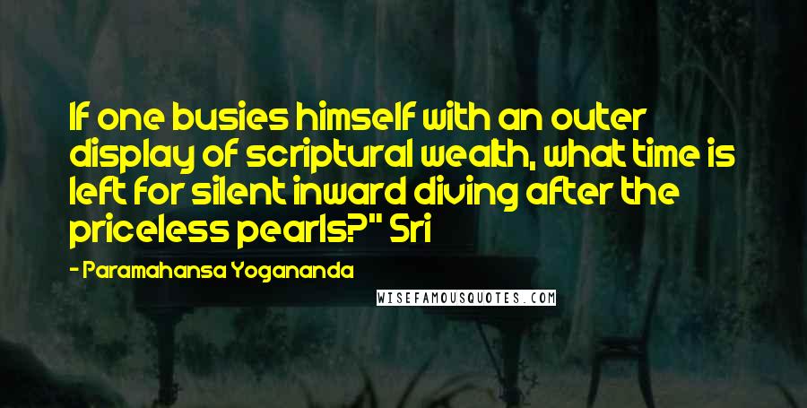 Paramahansa Yogananda Quotes: If one busies himself with an outer display of scriptural wealth, what time is left for silent inward diving after the priceless pearls?" Sri