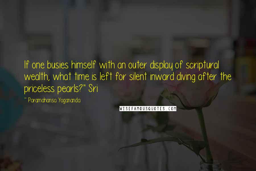 Paramahansa Yogananda Quotes: If one busies himself with an outer display of scriptural wealth, what time is left for silent inward diving after the priceless pearls?" Sri