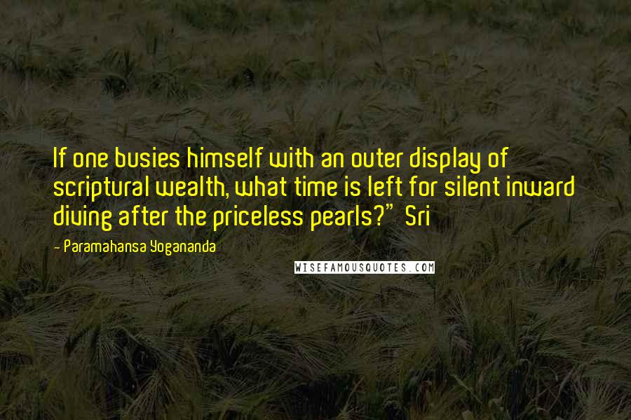 Paramahansa Yogananda Quotes: If one busies himself with an outer display of scriptural wealth, what time is left for silent inward diving after the priceless pearls?" Sri