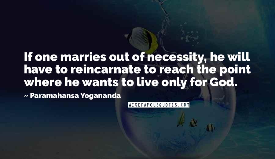 Paramahansa Yogananda Quotes: If one marries out of necessity, he will have to reincarnate to reach the point where he wants to live only for God.