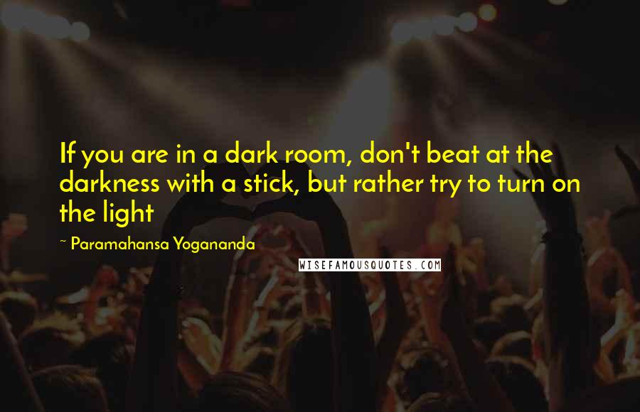 Paramahansa Yogananda Quotes: If you are in a dark room, don't beat at the darkness with a stick, but rather try to turn on the light