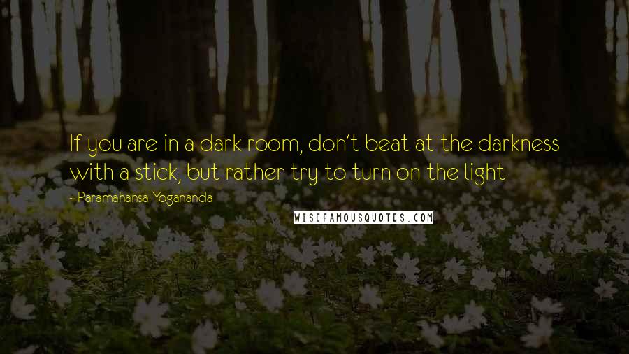 Paramahansa Yogananda Quotes: If you are in a dark room, don't beat at the darkness with a stick, but rather try to turn on the light