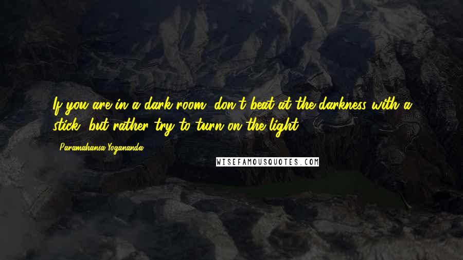 Paramahansa Yogananda Quotes: If you are in a dark room, don't beat at the darkness with a stick, but rather try to turn on the light