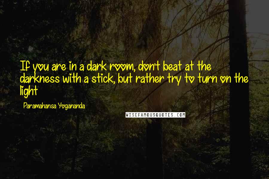 Paramahansa Yogananda Quotes: If you are in a dark room, don't beat at the darkness with a stick, but rather try to turn on the light