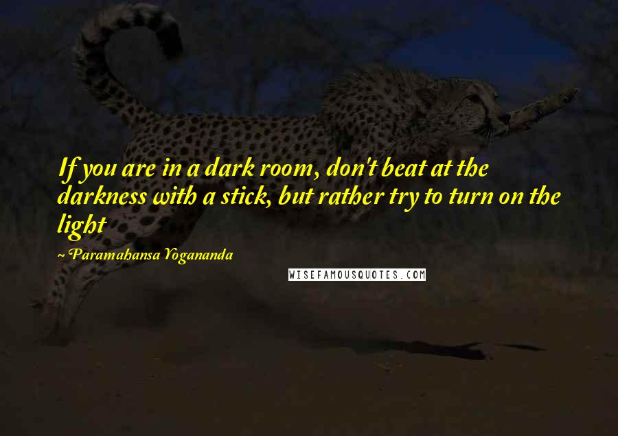 Paramahansa Yogananda Quotes: If you are in a dark room, don't beat at the darkness with a stick, but rather try to turn on the light