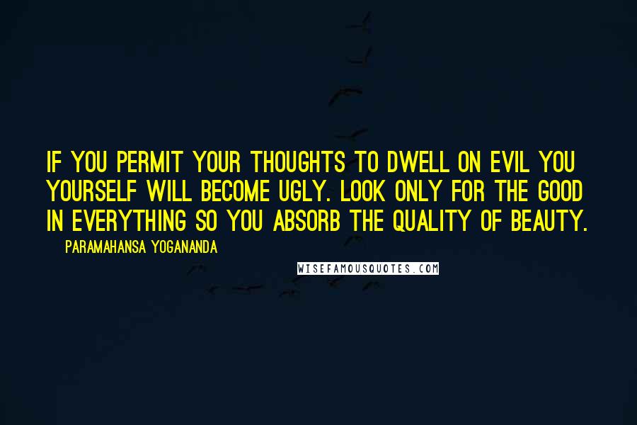 Paramahansa Yogananda Quotes: If you permit your thoughts to dwell on evil you yourself will become ugly. Look only for the good in everything so you absorb the quality of beauty.