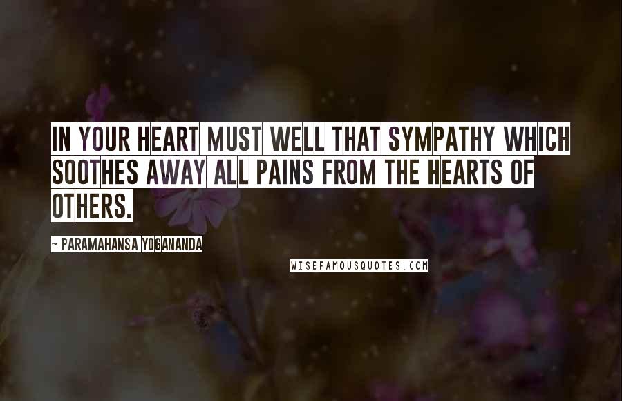 Paramahansa Yogananda Quotes: In your heart must well that sympathy which soothes away all pains from the hearts of others.