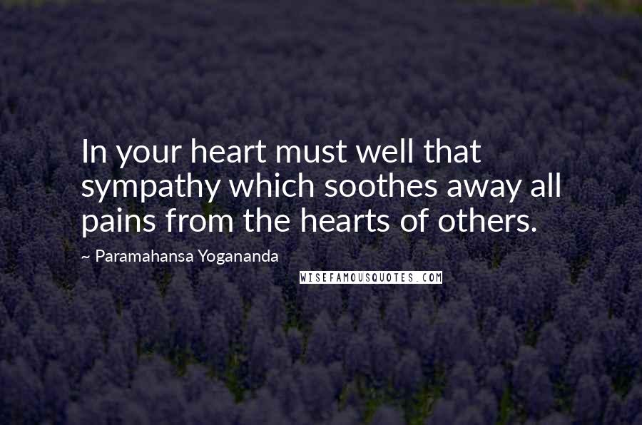 Paramahansa Yogananda Quotes: In your heart must well that sympathy which soothes away all pains from the hearts of others.