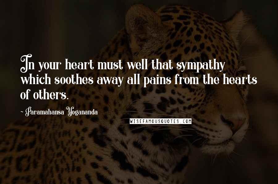 Paramahansa Yogananda Quotes: In your heart must well that sympathy which soothes away all pains from the hearts of others.