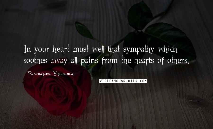 Paramahansa Yogananda Quotes: In your heart must well that sympathy which soothes away all pains from the hearts of others.