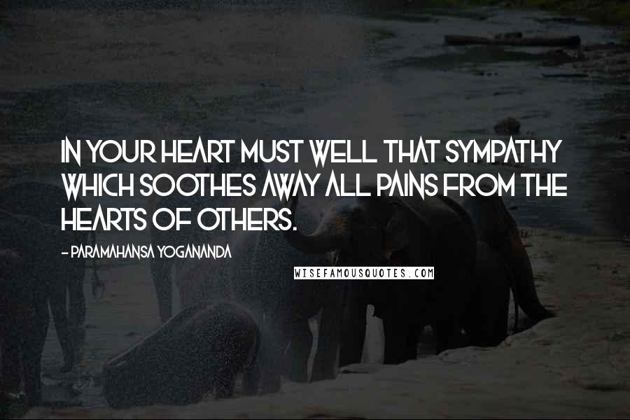 Paramahansa Yogananda Quotes: In your heart must well that sympathy which soothes away all pains from the hearts of others.